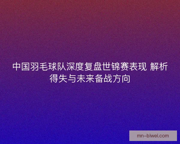中国羽毛球队深度复盘世锦赛表现 解析得失与未来备战方向