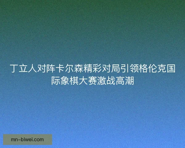 丁立人对阵卡尔森精彩对局引领格伦克国际象棋大赛激战高潮